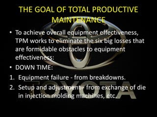 THE GOAL OF TOTAL PRODUCTIVE
MAINTENANCE
• To achieve overall equipment effectiveness,
TPM works to eliminate the six big losses that
are formidable obstacles to equipment
effectiveness:
• DOWN TIME:
1. Equipment failure - from breakdowns.
2. Setup and adjustment - from exchange of die
in injection molding machines, etc.
 