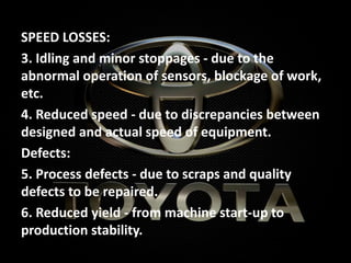 SPEED LOSSES:
3. Idling and minor stoppages - due to the
abnormal operation of sensors, blockage of work,
etc.
4. Reduced speed - due to discrepancies between
designed and actual speed of equipment.
Defects:
5. Process defects - due to scraps and quality
defects to be repaired.
6. Reduced yield - from machine start-up to
production stability.
 