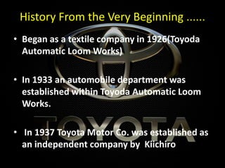 History From the Very Beginning ......
• Began as a textile company in 1926(Toyoda
Automatic Loom Works)
• In 1933 an automobile department was
established within Toyoda Automatic Loom
Works.
• In 1937 Toyota Motor Co. was established as
an independent company by Kiichiro
 