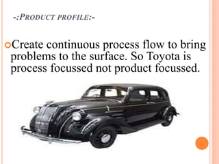 -:PRODUCT PROFILE:-
Create continuous process flow to bring
problems to the surface. So Toyota is
process focussed not product focussed.
 