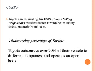 -:USP:-
 Toyota communicating this USP ( Unique Selling
Proposition) relentless march towards better quality,
safety, productivity and sales.
-:Outsourcing percentage of Toyota:-
Toyota outsources over 70% of their vehicle to
different companies, and operates an open
book.
 