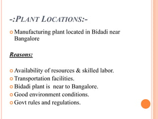 -:PLANT LOCATIONS:-
 Manufacturing plant located in Bidadi near
Bangalore
Reasons:
 Availability of resources & skilled labor.
 Transportation facilities.
 Bidadi plant is near to Bangalore.
 Good environment conditions.
 Govt rules and regulations.
 