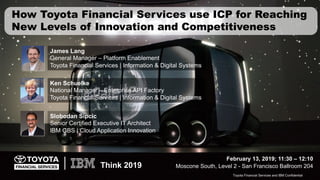Toyota Financial Services and IBM Confidential1
Think 2019
Toyota Financial Services and IBM Confidential
How Toyota Financial Services use ICP for Reaching
New Levels of Innovation and Competitiveness
February 13, 2019; 11:30 – 12:10
Moscone South, Level 2 - San Francisco Ballroom 204
Slobodan Sipcic
Senior Certified Executive IT Architect
IBM GBS | Cloud Application Innovation
James Lang
General Manager – Platform Enablement
Toyota Financial Services | Information & Digital Systems
Ken Schuelke
National Manager – Enterprise API Factory
Toyota Financial Services | Information & Digital Systems
 