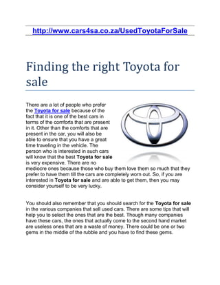 http://www.cars4sa.co.za/UsedToyotaForSale




Finding the right Toyota for
sale
There are a lot of people who prefer
the Toyota for sale because of the
fact that it is one of the best cars in
terms of the comforts that are present
in it. Other than the comforts that are
present in the car, you will also be
able to ensure that you have a great
time traveling in the vehicle. The
person who is interested in such cars
will know that the best Toyota for sale
is very expensive. There are no
mediocre ones because those who buy them love them so much that they
prefer to have them till the cars are completely worn out. So, if you are
interested in Toyota for sale and are able to get them, then you may
consider yourself to be very lucky.


You should also remember that you should search for the Toyota for sale
in the various companies that sell used cars. There are some tips that will
help you to select the ones that are the best. Though many companies
have these cars, the ones that actually come to the second hand market
are useless ones that are a waste of money. There could be one or two
gems in the middle of the rubble and you have to find these gems.
 