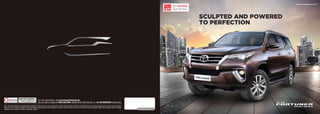 www.toyotafortuner.in
SCULPTED AND POWERED
TO PERFECTION
Is your Fortuner Dealer
For more information, visit www.toyotafortuner.in
You can Talk to Toyota at 1800-425-0001 (BSNL/MTNL Toll Free No.) or +91-80-66293001 (Direct No.)
Note: Vehicles pictured and specifications detailed in this brochure may vary between models and equipment. Addition of extra features may change figures in this chart. Toyota Kirloskar
Motor Pvt. Ltd. reserves the right to alter the details of specifications and equipment without a notice. Actual colour of the vehicle body & upholstery might differ slightly from the images
depicted in this brochure. Features are grade specific.
 