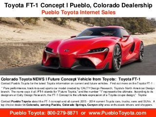 Toyota FT-1 Concept l Pueblo, Colorado Dealership 
Pueblo Toyota Internet Sales 
Colorado Toyota NEWS l Future Concept Vehicle from Toyota: Toyota FT-1 
Contact Pueblo Toyota for the latest Toyota information on current and future vehicles. Find out more on the Toyota FT-1 : 
“ Pure performance, track-focused sports car model created by CALTY Design Research, Toyota's North American Design 
branch. The name says it all. FT-1 stands for “Future Toyota,” and the number “1” represents the ultimate. According to its 
designers at Calty Design Research, the FT-1 Concept is the ultimate expression of a Toyota coupe design,” Toyota 
Contact Pueblo Toyota about the FT-1 concept and all current 2015 - 2014 current Toyota cars, trucks, vans and SUVs. A 
top choice dealer in Colorado, serving Pueblo, Colorado Springs, Canyon city area enthusiasts drivers and shoppers. 
Pueblo Toyota: 800-279-8871 or www.PuebloToyota.com 
