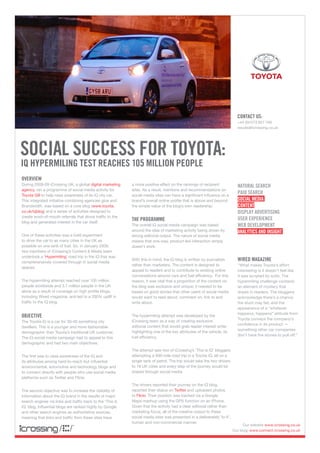 placeholder

                                                                                                                            conTacT uS:
                                                                                                                            +44 (0)1273 827 700
                                                                                                                            results@icrossing.co.uk




Social SucceSS for ToyoTa:
iq hypermiling TeST reacheS 105 million people
overview
During 2008-09 iCrossing UK, a global digital marketing     a more positive effect on the rankings of recipient             naTural Search
agency, ran a programme of social media activity for        sites. As a result, mentions and recommendations on
Toyota GB to help raise awareness of its iQ city car.       social media sites can have a significant influence on a
                                                                                                                            paid Search
This integrated initiative combining agencies glue and      brand’s overall online profile that is above and beyond         Social media
Brandwidth, was based on a core blog (www.toyota.           the simple value of the blog’s own readership.                  conTenT
co.uk/iqblog) and a series of activities designed to                                                                        diSplay adverTiSing
create word-of-mouth referrals that drove traffic to the
                                                            The programme                                                   uSer eXperience
blog and generated interest in the car itself.
                                                            The overall iQ social media campaign was based                  web developmenT
                                                            around the idea of marketing activity being driven by           analyTicS and inSighT
One of these activities was a bold experiment               strong editorial output. The nature of social media
to drive the car to as many cities in the UK as             means that one-way, product-led interaction simply
possible on one tank of fuel. So, in January 2009,          doesn’t work.
two members of iCrossing’s Content & Media team
undertook a ‘Hypermiling’ road trip in the iQ that was
comprehensively covered through in social media
                                                            With this in mind, the iQ blog is written by journalists        wired magazine
                                                            rather than marketers. The content is designed to               “What makes Toyota’s effort
spaces.
                                                            appeal to readers and to contribute to existing online          interesting is it doesn’t feel like
                                                            conversations around cars and fuel efficiency. For this         it was scripted by suits. The
The hypermiling attempt reached over 105 million            reason, it was vital that a proportion of the content on        hypermiling challenge contains
people worldwide and 3.7 million people in the UK           the blog was exclusive and unique; it needed to be              an element of mystery that
alone as a result of coverage on high profile blogs,        based on good stories that other users of social media          draws in readers. The bloggers
including Wired magazine, and led to a 200% uplift in       would want to read about, comment on, link to and               acknowledge there’s a chance
traffic to the iQ blog.                                     write about.                                                    the stunt may fail, and the
                                                                                                                            appearance of a “whatever
                                                                                                                            happens, happens” attitude from
objecTive                                                   The hypermiling attempt was developed by the
                                                                                                                            Toyota conveys the company’s
The Toyota iQ is a car for 30-40 something city             iCrossing team as a way of creating exclusive
                                                                                                                            confidence in its product —
dwellers. This is a younger and more fashionable            editorial content that would grab reader interest while
                                                                                                                            something other car companies
demographic than Toyota’s traditional UK customer.          highlighting one of the key attributes of the vehicle, its
                                                                                                                            don’t have the stones to pull off.”
The iQ social media campaign had to appeal to this          fuel efficiency.
demographic and had two main objectives.
                                                            The attempt saw two of iCrossing’s ‘This is iQ’ bloggers
The first was to raise awareness of the iQ and              attempting a 500-mile road trip in a Toyota iQ, all on a
its attributes among hard-to-reach but influential          single tank of petrol. The trip would take the two drivers
environmental, automotive and technology blogs and          to 18 UK cities and every step of the journey would be
to connect directly with people who use social media        shared through social media
platforms such as Twitter and Flickr.
                                                            The drivers reported their journey on the iQ blog,
The second objective was to increase the visibility of      reported their status on Twitter and uploaded photos
information about the iQ brand in the results of major      to Flickr. Their position was tracked via a Google
search engines via links and traffic back to the ‘This is   Maps mashup using the GPS function on an iPhone.
iQ’ blog. Influential blogs are ranked highly by Google     Given that the activity had a clear editorial rather than
and other search engines as authoritative sources,          marketing focus, all of the creative output to these
meaning that links and traffic from these sites have        social media sites was presented in a deliberately ‘lo-fi’,
                                                            human and non-commercial manner.
                                                                                                                                Our website www.icrossing.co.uk
                                                                                                                          Our blog: www.connect.icrossing.co.uk
 