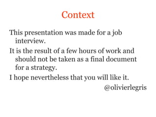 Context
This presentation was made for a job
  interview.
It is the result of a few hours of work and
  should not be taken as a final document
  for a strategy.
I hope nevertheless that you will like it.
                                  @olivierlegris
 