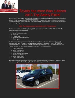 Toyota has more than a dozen
                      2013 Top Safety Picks!
You’ve probably noticed that at Toyota of N Charlotte we like to brag a lot about our standard Star Safety
System. It’s the safety system you’ll find on all new 2013 Toyota in N Charlotte. You can even find it on
the 2012 models and some years prior. Toyota keeps safety as a priority and it’s evident, especially after
the new safety ratings came out.

                  New Toyota passed crash tests with flying colors!
The Insurance Institute for Highway Safety (IIHS) came out with their Top Safety Picks for 2013. The
ratings are based these crash tests:

       Small overlap front crash
       Rollover
       Rear impact
       Moderate overlap front crash
       Side impact

All of these sound pretty scary to us! The IIHS performs these tests on all of our new Toyota in N
Charlotte. Once all of the data is crunched and the numbers are calculated, the cars are ranked on
performance. For 2013, more than a dozen made the Top Safety Picks list. If we named all of the new
Toyota that made the cut, you’d be dizzy! Let’s start with a few of the models:

       2013 Toyota Yaris
       2013 Toyota Camry
       2013 Toyota Sienna
       2013 Toyota Prius (c and v)
       2013 Toyota Highlander
       2013 Toyota Tundra
       2013 Toyota Venza

And the list goes on! Safety is very important when you are traveling with your family. Let’s take a closer
look at the family-friendly Top Safety Picks like the 2013 Toyota Sienna!
 