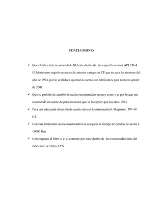 CONCLUSIONES



 Que el lubricante recomendado NO esta dentro de las especificaciones API CH-4

   El lubricentro sugirió un aceite de anterior categorías CF que es para los motores del

   año de 1994, por lo se deduce quemarca cuenta con lubricantes para motores apratir

   de 2001

 Que su periodo de cambio de aceite recomendado en muy corto y es por lo que me

   recomendó un aceite de para un motor que se incorporo por los años 1994.

 Para una adecuada selección de aceite seria en la marcacastrol: Magnatec 5W-40

   C3.

 Con este lubricante selecciónadocastrol se alargaria el tiempo de cambio de aceite a

   10000 Km

 Con respecto al filtro si el el correcto por estar dentro de las recomendaciones del

   fabricante del filtro LYS.
 