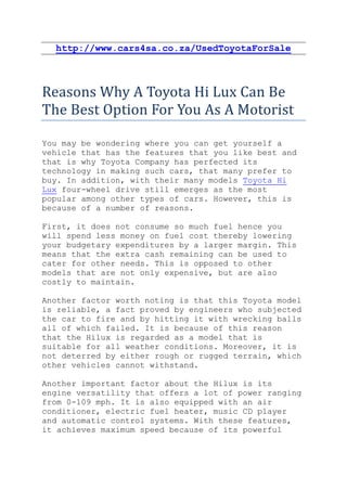 http://www.cars4sa.co.za/UsedToyotaForSale



Reasons Why A Toyota Hi Lux Can Be
The Best Option For You As A Motorist

You may be wondering where you can get yourself a
vehicle that has the features that you like best and
that is why Toyota Company has perfected its
technology in making such cars, that many prefer to
buy. In addition, with their many models Toyota Hi
Lux four-wheel drive still emerges as the most
popular among other types of cars. However, this is
because of a number of reasons.

First, it does not consume so much fuel hence you
will spend less money on fuel cost thereby lowering
your budgetary expenditures by a larger margin. This
means that the extra cash remaining can be used to
cater for other needs. This is opposed to other
models that are not only expensive, but are also
costly to maintain.

Another factor worth noting is that this Toyota model
is reliable, a fact proved by engineers who subjected
the car to fire and by hitting it with wrecking balls
all of which failed. It is because of this reason
that the Hilux is regarded as a model that is
suitable for all weather conditions. Moreover, it is
not deterred by either rough or rugged terrain, which
other vehicles cannot withstand.

Another important factor about the Hilux is its
engine versatility that offers a lot of power ranging
from 0-109 mph. It is also equipped with an air
conditioner, electric fuel heater, music CD player
and automatic control systems. With these features,
it achieves maximum speed because of its powerful
 