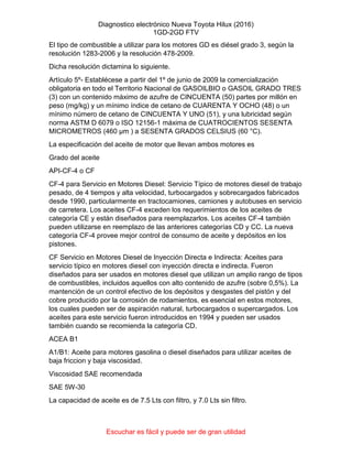 Diagnostico electrónico Nueva Toyota Hilux (2016)
1GD-2GD FTV
Escuchar es fácil y puede ser de gran utilidad
El tipo de combustible a utilizar para los motores GD es diésel grado 3, según la
resolución 1283-2006 y la resolución 478-2009.
Dicha resolución dictamina lo siguiente.
Artículo 5º- Establécese a partir del 1º de junio de 2009 la comercialización
obligatoria en todo el Territorio Nacional de GASOILBIO o GASOIL GRADO TRES
(3) con un contenido máximo de azufre de CINCUENTA (50) partes por millón en
peso (mg/kg) y un mínimo índice de cetano de CUARENTA Y OCHO (48) o un
mínimo número de cetano de CINCUENTA Y UNO (51), y una lubricidad según
norma ASTM D 6079 o ISO 12156-1 máxima de CUATROCIENTOS SESENTA
MICROMETROS (460 µm ) a SESENTA GRADOS CELSIUS (60 °C).
La especificación del aceite de motor que llevan ambos motores es
Grado del aceite
API-CF-4 o CF
CF-4 para Servicio en Motores Diesel: Servicio Típico de motores diesel de trabajo
pesado, de 4 tiempos y alta velocidad, turbocargados y sobrecargados fabricados
desde 1990, particularmente en tractocamiones, camiones y autobuses en servicio
de carretera. Los aceites CF-4 exceden los requerimientos de los aceites de
categoría CE y están diseñados para reemplazarlos. Los aceites CF-4 también
pueden utilizarse en reemplazo de las anteriores categorías CD y CC. La nueva
categoría CF-4 provee mejor control de consumo de aceite y depósitos en los
pistones.
CF Servicio en Motores Diesel de Inyección Directa e Indirecta: Aceites para
servicio típico en motores diesel con inyección directa e indirecta. Fueron
diseñados para ser usados en motores diesel que utilizan un amplio rango de tipos
de combustibles, incluidos aquellos con alto contenido de azufre (sobre 0,5%). La
mantención de un control efectivo de los depósitos y desgastes del pistón y del
cobre producido por la corrosión de rodamientos, es esencial en estos motores,
los cuales pueden ser de aspiración natural, turbocargados o supercargados. Los
aceites para este servicio fueron introducidos en 1994 y pueden ser usados
también cuando se recomienda la categoría CD.
ACEA B1
A1/B1: Aceite para motores gasolina o diesel diseñados para utilizar aceites de
baja friccion y baja viscosidad.
Viscosidad SAE recomendada
SAE 5W-30
La capacidad de aceite es de 7.5 Lts con filtro, y 7.0 Lts sin filtro.
 