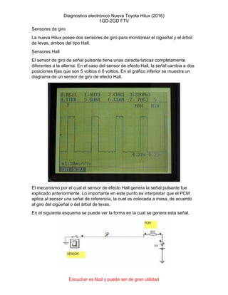 Diagnostico electrónico Nueva Toyota Hilux (2016)
1GD-2GD FTV
Escuchar es fácil y puede ser de gran utilidad
Sensores de giro
La nueva Hilux posee dos sensores de giro para monitorear el cigüeñal y el árbol
de levas, ambos del tipo Hall.
Sensores Hall
El sensor de giro de señal pulsante tiene unas características completamente
diferentes a la alterna. En el caso del sensor de efecto Hall, la señal cambia a dos
posiciones fijas que son 5 voltios ó 0 voltios. En el gráfico inferior se muestra un
diagrama de un sensor de giro de efecto Hall.
El mecanismo por el cual el sensor de efecto Hall genera la señal pulsante fue
explicado anteriormente. Lo importante en este punto es interpretar que el PCM
aplica al sensor una señal de referencia, la cual es colocada a masa, de acuerdo
al giro del cigüeñal o del árbol de levas.
En el siguiente esquema se puede ver la forma en la cual se genera esta señal.
 