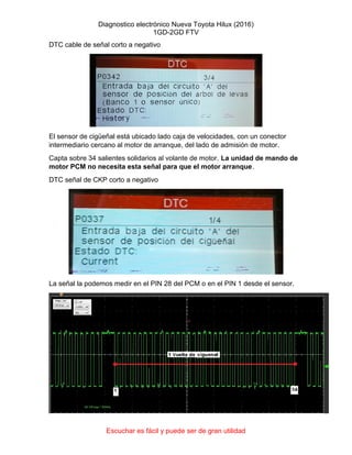 Diagnostico electrónico Nueva Toyota Hilux (2016)
1GD-2GD FTV
Escuchar es fácil y puede ser de gran utilidad
DTC cable de señal corto a negativo
El sensor de cigüeñal está ubicado lado caja de velocidades, con un conector
intermediario cercano al motor de arranque, del lado de admisión de motor.
Capta sobre 34 salientes solidarios al volante de motor. La unidad de mando de
motor PCM no necesita esta señal para que el motor arranque.
DTC señal de CKP corto a negativo
La señal la podemos medir en el PIN 28 del PCM o en el PIN 1 desde el sensor.
 