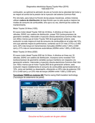 Diagnostico electrónico Nueva Toyota Hilux (2016)
1GD-2GD FTV
Escuchar es fácil y puede ser de gran utilidad
combustión, se optimizó la admisión de aire en función de la velocidad del motor y
se mejoró el control de la presión de la inyección del sistema Common-Rail.
Por otro lado, para reducir la fricción de las piezas mecánicas, ambos motores
utilizan cadena de distribución de baja fricción que no solo ayuda a mejorar los
niveles de consumo de combustible, sino que a su vez, disminuye los costos de
mantenimiento.
Motor Toyota 2.8 litros (1GD).
El nuevo motor diesel Toyota 1GD de 2.8 litros, 4 cilindros en línea con 16
válvulas, DOHC con cadena de distribución, posee TGV (turbocompresor de
geometría variable), intercooler e inyección directa electrónica Common-Rail. Aún
con 200cc menos que el motor Toyota 1KD de la generación anterior, esta
evolución no solo mejora el nivel de consumo de combustible en el orden del 10%,
sino que además mejora la performance, contando con 6 CV más (177Cv a 3.400
rpm), 22% más torque en transmisiones manuales (420Nm entre 1.400 y 2.600
rpm) y 31% más en transmisiones automáticas (450Nm entre 1.600 y 2.400 rpm).
Motor Toyota 2.4 litros (2GD)
El nuevo motor diesel Toyota 2GD de 2.4 litros, 4 cilindros en línea con 16
válvulas, DOHC con cadena de distribución, incorpora como novedad TGV
(turbocompresor de geometría variable) aunque mantiene con respecto a la
generación anterior, intercooler e inyección directa electrónica Common-Rail. Aún
con 100cc menos que el motor Toyota 2KD de la generación anterior, esta
evolución mejora notablemente el consumo de combustible aproximadamente un
10%, como así también su desempeño, ofreciendo un 25% más de potencia (150
CV a 3.400 rpm) y un 23% más de torque (400Nm entre 1.600 y 2.000 rpm).
Tecnología TSWIN en motores GD Thermo swing Wall insulation technology
(Tecnología de aislamiento de pared)
 