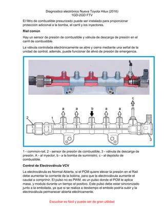 Diagnostico electrónico Nueva Toyota Hilux (2016)
1GD-2GD FTV
Escuchar es fácil y puede ser de gran utilidad
El filtro de combustible presurizado puede ser instalado para proporcionar
protección adicional a la bomba, el carril y los inyectores.
Riel común
Hay un sensor de presión de combustible y válvula de descarga de presión en el
carril de combustible.
La válvula controlada electrónicamente se abre y cierra mediante una señal de la
unidad de control, además, puede funcionar de alivio de presión de emergencia.
1 - common-rail, 2 - sensor de presión de combustible, 3 - válvula de descarga de
presión. A - al inyector, b - a la bomba de suministro, c - al depósito de
combustible.
Control de Electroválvula VCV
La electroválvula es Normal Abierta, si el PCM quiere elevar la presión en el Rail
debe aumentar la corriente de la bobina, para que la electroválvula aumente el
caudal a comprimir. El pulso no es PWM, es un pulso donde el PCM le aplica
masa, y modula durante un tiempo el positivo. Este pulso debe estar sincronizado
junto a la embolada, ya que si se realiza a destiempo el embolo podría subir y la
electroválvula permanecer abierta eléctricamente.
 