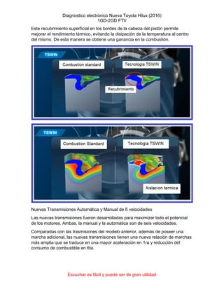 Diagnostico electrónico Nueva Toyota Hilux (2016)
1GD-2GD FTV
Escuchar es fácil y puede ser de gran utilidad
Este recubrimiento superficial en los bordes de la cabeza del pistón permite
mejorar el rendimiento térmico, evitando la disipación de la temperatura al centro
del mismo. De esta manera se obtiene una ganancia en la combustión.
Nuevas Transmisiones Automática y Manual de 6 velocidades
Las nuevas transmisiones fueron desarrolladas para maximizar todo el potencial
de los motores. Ambas, la manual y la automática son de seis velocidades.
Comparadas con las trasmisiones del modelo anterior, además de poseer una
marcha adicional, las nuevas transmisiones tienen una nueva relación de marchas
más amplia que se traduce en una mayor aceleración en 1ra y reducción del
consumo de combustible en 6ta.
 