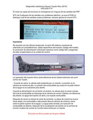Diagnostico electrónico Nueva Toyota Hilux (2016)
1GD-2GD FTV
Escuchar es fácil y puede ser de gran utilidad
El motor es capaz de funcionar en emergencia sin ninguna de las señales del FRP
DTC de Cualquiera de las señales con problemas eléctrico, ya que el PCM no
distingue cuál de las señales posee problemas, siempre genera el mismo DTC.
Inyectores
De acuerdo con las últimas tendencias, la serie GD obtiene inyectores de
solenoide (no piezoeléctricos). Datos específicos del inyector (código del modelo,
la corrección de alimentación individual) impresos como código QR y asegúrese
de estar programados en la unidad de control.
La operación del inyector tiene cierta diferencia de los diesel anteriores del carril
común de Toyota:
- Cuando se cierra, la válvula está sostenida por un resorte. La presión en la
cámara de control es alta. La presión del combustible que actúa en la parte inferior
de la aguja no es suficiente para abrirla.
Cuando la alimentación de corriente a la bobina, la válvula abre el canal a través
del cual el combustible se descarga de la cámara de control. Debido a la diferencia
de presión, la aguja del inyector se abre y se inyecta combustible.
Después de cerrar la válvula de corte de corriente. La placa de control se mueve
hacia abajo y el combustible a alta presión llena la cámara de control y actúa
sobre la parte superior de la aguja. La aguja está cerrada y la inyección de
combustible se detiene. Después de la ecualización de presión en la cámara de
control, la placa de control es movida hacia arriba por un resorte.
 
