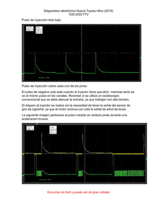 Diagnostico electrónico Nueva Toyota Hilux (2016)
1GD-2GD FTV
Escuchar es fácil y puede ser de gran utilidad
Pulso de inyección lado bajo
Pulso de inyección sobre cada uno de los pines
El pulso de negativo solo esta cuando el inyector tiene que abrir, mientras tanto se
ve el mismo pulso en los canales. Recordar si se utiliza un osciloscopio
convencional que se debe atenuar la entrada, ya que trabajan con alta tensión.
El disparo al inyector se realiza sin la necesidad de tener la señal del sensor de
giro de cigüeñal, ya que el motor arranca con solo la señal de árbol de levas.
La siguiente imagen pertenece al pulso medido en ambois pines durante una
aceleración brusca.
 
