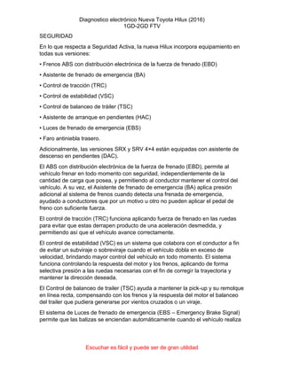 Diagnostico electrónico Nueva Toyota Hilux (2016)
1GD-2GD FTV
Escuchar es fácil y puede ser de gran utilidad
SEGURIDAD
En lo que respecta a Seguridad Activa, la nueva Hilux incorpora equipamiento en
todas sus versiones:
• Frenos ABS con distribución electrónica de la fuerza de frenado (EBD)
• Asistente de frenado de emergencia (BA)
• Control de tracción (TRC)
• Control de estabilidad (VSC)
• Control de balanceo de tráiler (TSC)
• Asistente de arranque en pendientes (HAC)
• Luces de frenado de emergencia (EBS)
• Faro antiniebla trasero.
Adicionalmente, las versiones SRX y SRV 4×4 están equipadas con asistente de
descenso en pendientes (DAC).
El ABS con distribución electrónica de la fuerza de frenado (EBD), permite al
vehículo frenar en todo momento con seguridad, independientemente de la
cantidad de carga que posea, y permitiendo al conductor mantener el control del
vehículo. A su vez, el Asistente de frenado de emergencia (BA) aplica presión
adicional al sistema de frenos cuando detecta una frenada de emergencia,
ayudado a conductores que por un motivo u otro no pueden aplicar el pedal de
freno con suficiente fuerza.
El control de tracción (TRC) funciona aplicando fuerza de frenado en las ruedas
para evitar que estas derrapen producto de una aceleración desmedida, y
permitiendo así que el vehículo avance correctamente.
El control de estabilidad (VSC) es un sistema que colabora con el conductor a fin
de evitar un subviraje o sobreviraje cuando el vehículo dobla en exceso de
velocidad, brindando mayor control del vehículo en todo momento. El sistema
funciona controlando la respuesta del motor y los frenos, aplicando de forma
selectiva presión a las ruedas necesarias con el fin de corregir la trayectoria y
mantener la dirección deseada.
El Control de balanceo de trailer (TSC) ayuda a mantener la pick-up y su remolque
en línea recta, compensando con los frenos y la respuesta del motor el balanceo
del trailer que pudiera generarse por vientos cruzados o un viraje.
El sistema de Luces de frenado de emergencia (EBS – Emergency Brake Signal)
permite que las balizas se enciendan automáticamente cuando el vehículo realiza
 