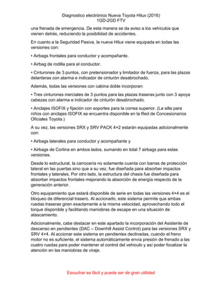 Diagnostico electrónico Nueva Toyota Hilux (2016)
1GD-2GD FTV
Escuchar es fácil y puede ser de gran utilidad
una frenada de emergencia. De esta manera se da aviso a los vehículos que
vienen detrás, reduciendo la posibilidad de accidentes.
En cuanto a la Seguridad Pasiva, la nueva Hilux viene equipada en todas las
versiones con:
• Airbags frontales para conductor y acompañante.
• Airbag de rodilla para el conductor.
• Cinturones de 3 puntos, con pretensionador y limitador de fuerza, para las plazas
delanteras con alarma e indicador de cinturón desabrochado.
Además, todas las versiones con cabina doble incorporan:
• Tres cinturones inerciales de 3 puntos para las plazas traseras junto con 3 apoya
cabezas con alarma e indicador de cinturón desabrochado.
• Anclajes ISOFIX y fijación con soportes para la correa superior. (La silla para
niños con anclajes ISOFIX se encuentra disponible en la Red de Concesionarios
Oficiales Toyota.)
A su vez, las versiones SRX y SRV PACK 4×2 estarán equipadas adicionalmente
con:
• Airbags laterales para conductor y acompañante y
• Airbags de Cortina en ambos lados, sumando en total 7 airbags para estas
versiones.
Desde lo estructural, la carrocería no solamente cuenta con barras de protección
lateral en las puertas sino que a su vez, fue diseñada para absorber impactos
frontales y laterales. Por otro lado, la estructura del chasis fue diseñada para
absorber impactos frontales mejorando la absorción de energía respecto de la
generación anterior.
Otro equipamiento que estará disponible de serie en todas las versiones 4×4 es el
bloqueo de diferencial trasero. Al accionarlo, este sistema permite que ambas
ruedas traseras giren exactamente a la misma velocidad, aprovechando todo el
torque disponible y facilitando maniobras de escape en una situación de
atascamiento.
Adicionalmente, cabe destacar en este apartado la incorporación del Asistente de
descenso en pendientes (DAC – Downhill Assist Control) para las versiones SRX y
SRV 4×4. Al accionar este sistema en pendientes declinadas, cuando el freno
motor no es suficiente, el sistema automáticamente envía presión de frenado a las
cuatro ruedas para poder mantener el control del vehiculo y así poder focalizar la
atención en las maniobras de viraje.
 