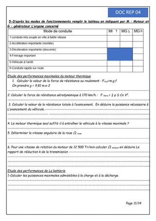 5-D’après les modes de fonctionnements remplir le tableau en indiquant par M : Moteur et
G : générateur L’organe concerné
Etude des performances maximales du moteur thermique
1. Calculer la valeur de la force de résistance au roulement : Froul=m.g.f
On prendra g = 9,81 m.s-2
------------------------------------------------------------------------------------------------------------
2. Calculer la force de résistance aérodynamique à 170 km/h : F Aero = ½ ρ S Cx V2
.
-------------------------------------------------------------------------------------------------------------
3. Calculer la valeur de la résistance totale à l’avancement. En déduire la puissance nécessaire à
L’avancement du véhicule.--------------------------------------------------------------------------------
------------------------------- -----------------------------------------------------------------------------
-------------------------------------------------------------------------------------------------------------
4. Le moteur thermique seul suffit-il à entraîner le véhicule à la vitesse maximale ?
-------------------------------------------------------------------------------------------------------------
5. Déterminer la vitesse angulaire de la roue Ω roue
-------------------------------------------------------------------------------------------------------------------------------------------------------------------
-------------------------------------------------------------------------------------------------------------------------------------------------------------------
6. Pour une vitesse de rotation du moteur de 12 500 Tr/min calculer Ω moteur en déduire Le
rapport de réduction k de la transmission --------------------------------------------------------------
-------------------------------------------------------------------------------------------------------------
-------------------------------------------------------------------------------------------------------------
-------------------------------------------------------------------------------------------------------------
Etude des performances de La batterie
1-Calculer les puissances maximales admissibles à la charge et à la décharge.
-------------------------------------------------------------------------------------------------------------
-------------------------------------------------------------------------------------------------------------
-------------------------------------------------------------------------------------------------------------
Page 11/14
DOC REP 04
 