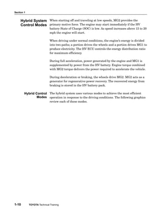 Section 1
1-10 TOYOTA Technical Training
When starting off and traveling at low speeds, MG2 provides the
primary motive force. The engine may start immediately if the HV
battery State of Charge (SOC) is low. As speed increases above 15 to 20
mph the engine will start.
When driving under normal conditions, the engine’s energy is divided
into two paths; a portion drives the wheels and a portion drives MG1 to
produce electricity. The HV ECU controls the energy distribution ratio
for maximum efficiency.
During full acceleration, power generated by the engine and MG1 is
supplemented by power from the HV battery. Engine torque combined
with MG2 torque delivers the power required to accelerate the vehicle.
During deceleration or braking, the wheels drive MG2. MG2 acts as a
generator for regenerative power recovery. The recovered energy from
braking is stored in the HV battery pack.
The hybrid system uses various modes to achieve the most efficient
operation in response to the driving conditions. The following graphics
review each of these modes.
Hybrid System
Control Modes
Hybrid Control
Modes
 