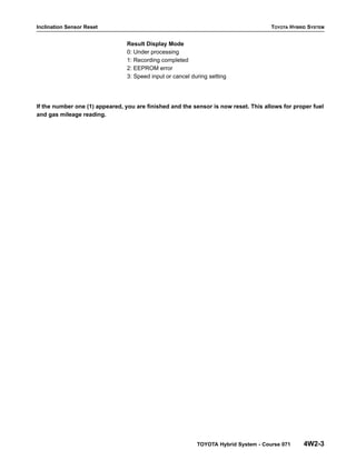 Inclination Sensor Reset TOYOTA HYBRID SYSTEM
TOYOTA Hybrid System - Course 071 4W2-3
Result Display Mode
0: Under processing
1: Recording completed
2: EEPROM error
3: Speed input or cancel during setting
If the number one (1) appeared, you are finished and the sensor is now reset. This allows for proper fuel
and gas mileage reading.
 