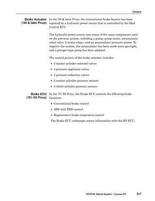 Chassis
TOYOTA Hybrid System - Course 071 5-7
In the ’04  later Prius, the conventional brake booster has been
replaced by a hydraulic power source that is controlled by the Skid
Control ECU.
The hydraulic power source uses many of the same components used
on the previous system, including a pump, pump motor, accumulator,
relief valve, 2 motor relays, and an accumulator pressure sensor. To
improve the system, the accumulator has been made more gas−tight,
and a plunger−type pump has been adopted.
The control portion of the brake actuator includes:
• 2 master cylinder solenoid valves
• 4 pressure appliance valves
• 4 pressure reduction valves
• 2 master cylinder pressure sensors
• 4 wheel cylinder pressure sensors
In the ’01−’03 Prius, the Brake ECU controls the following brake
functions:
• Conventional brake control
• ABS with EBD control
• Regenerative brake cooperative control
The Brake ECU exchanges sensor information with the HV ECU.
Brake Actuator
(’04  later Prius)
Brake ECU
(’01-’03 Prius)
 