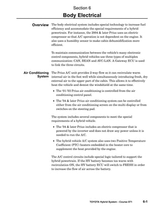 TOYOTA Hybrid System - Course 071 6-1
The body electrical system includes special technology to increase fuel
efficiency and accommodate the special requirements of a hybrid
powertrain. For instance, the 2004  later Prius uses an electric
compressor so that A/C operation is not dependent on the engine. It
also uses a humidity sensor to make cabin dehumidification more
efficient.
To maintain communication between the vehicle’s many electronic
control components, hybrid vehicles use three types of multiplex
communication: CAN, BEAN and AVC−LAN. A Gateway ECU is used
to link the three circuits.
The Prius A/C unit provides 2−way flow so it can recirculate warm
internal air in the foot well while simultaneously introducing fresh, dry
external air to the upper part of the cabin. This allows it to effectively
heat the vehicle and demist the windshield at the same time.
• The ‘01−’03 Prius air conditioning is controlled from the air
conditioning control panel.
• The ’04  later Prius air conditioning system can be controlled
either from the air conditioning screen on the multi display or from
switches on the steering pad.
The system includes several components to meet the special
requirements of a hybrid vehicle.
• The ’04  later Prius includes an electric compressor that is
powered by the inverter and does not draw any power unless it is
needed to run the A/C.
• The hybrid vehicle A/C system also uses two Positive Temperature
Coefficient (PTC) heaters embedded in the heater core to
supplement the heat provided by the engine.
The A/C control circuits include special logic tailored to support the
hybrid powertrain. If the HV battery becomes too warm with
recirculation ON, the HV battery ECU will switch to FRESH in order
to increase the flow of air across the battery.
Section 6
Body Electrical
Overview
Air Conditioning
System
 