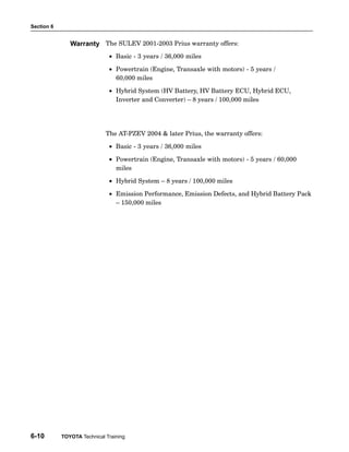 Section 6
6-10 TOYOTA Technical Training
The SULEV 2001−2003 Prius warranty offers:
• Basic − 3 years / 36,000 miles
• Powertrain (Engine, Transaxle with motors) − 5 years /
60,000 miles
• Hybrid System (HV Battery, HV Battery ECU, Hybrid ECU,
Inverter and Converter) – 8 years / 100,000 miles
The AT−PZEV 2004  later Prius, the warranty offers:
• Basic − 3 years / 36,000 miles
• Powertrain (Engine, Transaxle with motors) − 5 years / 60,000
miles
• Hybrid System – 8 years / 100,000 miles
• Emission Performance, Emission Defects, and Hybrid Battery Pack
– 150,000 miles
Warranty
 