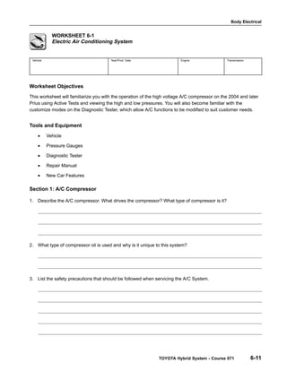 Body Electrical
TOYOTA Hybrid System - Course 071 6-11
WORKSHEET 6-1
Electric Air Conditioning System
Vehicle Year/Prod. Date Engine Transmission
Worksheet Objectives
This worksheet will familiarize you with the operation of the high voltage A/C compressor on the 2004 and later
Prius using Active Tests and viewing the high and low pressures. You will also become familiar with the
customize modes on the Diagnostic Tester, which allow A/C functions to be modified to suit customer needs.
Tools and Equipment
• Vehicle
• Pressure Gauges
• Diagnostic Tester
• Repair Manual
• New Car Features
Section 1: A/C Compressor
1. Describe the A/C compressor. What drives the compressor? What type of compressor is it?
2. What type of compressor oil is used and why is it unique to this system?
3. List the safety precautions that should be followed when servicing the A/C System.
 
