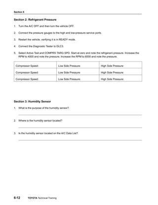 Section 6
6-12 TOYOTA Technical Training
Section 2: Refrigerant Pressure
1. Turn the A/C OFF and then turn the vehicle OFF.
2. Connect the pressure gauges to the high and low-pressure service ports.
3. Restart the vehicle, verifying it is in READY mode.
4. Connect the Diagnostic Tester to DLC3.
5. Select Active Test and COMPRS TARG SPD. Start at zero and note the refrigerant pressure. Increase the
RPM to 4000 and note the pressure. Increase the RPM to 6000 and note the pressure.
Compressor Speed: Low Side Pressure: High Side Pressure:
Compressor Speed: Low Side Pressure: High Side Pressure:
Compressor Speed: Low Side Pressure: High Side Pressure:
Section 3: Humidity Sensor
1. What is the purpose of the humidity sensor?
2. Where is the humidity sensor located?
3. Is the humidity sensor located on the A/C Data List?
 