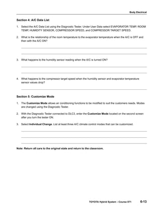 Body Electrical
TOYOTA Hybrid System - Course 071 6-13
Section 4: A/C Data List
1. Select the A/C Data List using the Diagnostic Tester. Under User Data select EVAPORATOR TEMP, ROOM
TEMP, HUMIDITY SENSOR, COMPRESSOR SPEED, and COMPRESSOR TARGET SPEED.
2. What is the relationship of the room temperature to the evaporator temperature when the A/C is OFF and
then with the A/C ON?
3. What happens to the humidity sensor reading when the A/C is turned ON?
4. What happens to the compressor target speed when the humidity sensor and evaporator temperature
sensor values drop?
Section 5: Customize Mode
1. The Customize Mode allows air conditioning functions to be modified to suit the customers needs. Modes
are changed using the Diagnostic Tester.
2. With the Diagnostic Tester connected to DLC3, enter the Customize Mode located on the second screen
after you turn the tester ON.
3. Select Individual Change. List at least three A/C climate control modes that can be customized.
Note: Return all cars to the original state and return to the classroom.
 