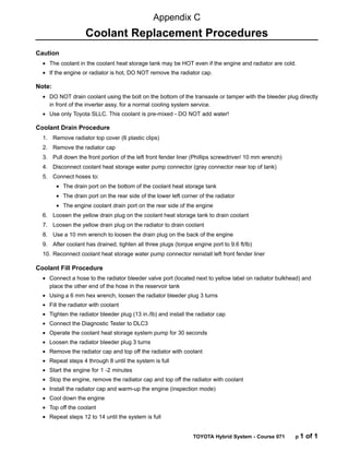 TOYOTA Hybrid System - Course 071 p 1 of 1
Caution
• The coolant in the coolant heat storage tank may be HOT even if the engine and radiator are cold.
• If the engine or radiator is hot, DO NOT remove the radiator cap.
Note:
• DO NOT drain coolant using the bolt on the bottom of the transaxle or tamper with the bleeder plug directly
in front of the inverter assy, for a normal cooling system service.
• Use only Toyota SLLC. This coolant is pre-mixed - DO NOT add water!
Coolant Drain Procedure
1. Remove radiator top cover (6 plastic clips)
2. Remove the radiator cap
3. Pull down the front portion of the left front fender liner (Phillips screwdriver/ 10 mm wrench)
4. Disconnect coolant heat storage water pump connector (gray connector near top of tank)
5. Connect hoses to:
• The drain port on the bottom of the coolant heat storage tank
• The drain port on the rear side of the lower left corner of the radiator
• The engine coolant drain port on the rear side of the engine
6. Loosen the yellow drain plug on the coolant heat storage tank to drain coolant
7. Loosen the yellow drain plug on the radiator to drain coolant
8. Use a 10 mm wrench to loosen the drain plug on the back of the engine
9. After coolant has drained, tighten all three plugs (torque engine port to 9.6 ft/lb)
10. Reconnect coolant heat storage water pump connector reinstall left front fender liner
Coolant Fill Procedure
• Connect a hose to the radiator bleeder valve port (located next to yellow label on radiator bulkhead) and
place the other end of the hose in the reservoir tank
• Using a 6 mm hex wrench, loosen the radiator bleeder plug 3 turns
• Fill the radiator with coolant
• Tighten the radiator bleeder plug (13 in./lb) and install the radiator cap
• Connect the Diagnostic Tester to DLC3
• Operate the coolant heat storage system pump for 30 seconds
• Loosen the radiator bleeder plug 3 turns
• Remove the radiator cap and top off the radiator with coolant
• Repeat steps 4 through 8 until the system is full
• Start the engine for 1 -2 minutes
• Stop the engine, remove the radiator cap and top off the radiator with coolant
• Install the radiator cap and warm-up the engine (inspection mode)
• Cool down the engine
• Top off the coolant
• Repeat steps 12 to 14 until the system is full
Appendix C
Coolant Replacement Procedures
 