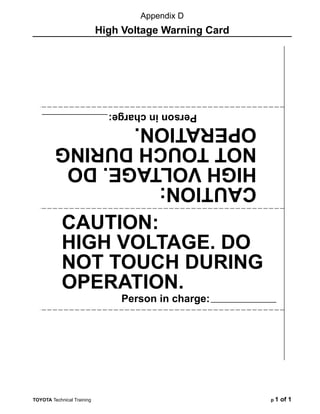 TOYOTA Technical Training p 1 of 1
CAUTION:
HIGH VOLTAGE. DO
NOT TOUCH DURING
OPERATION.
Person in charge:
CAUTION:
HIGH
VOLTAGE.
DO
NOT
TOUCH
DURING
OPERATION.
Person
in
charge:
Appendix D
High Voltage Warning Card
 