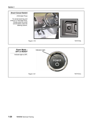 Section 1
1-20 TOYOTA Technical Training
Smart Cancel Switch
(’04 & later Prius)
To cancel smart key and
smart on a ’04 & later Prius.
Simply press the smart
cancel switch under the
steering column.
Figure 1.19 T071f119c
Power Mode –
OFF or READY
Indicator light is OFF.
Figure 1.21 T071f121c
 