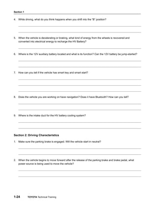Section 1
1-24 TOYOTA Technical Training
4. While driving, what do you think happens when you shift into the “B” position?
5. When the vehicle is decelerating or braking, what kind of energy from the wheels is recovered and
converted into electrical energy to recharge the HV Battery?
6. Where is the 12V auxiliary battery located and what is its function? Can the 12V battery be jump-started?
7. How can you tell if the vehicle has smart key and smart start?
8. Does the vehicle you are working on have navigation? Does it have Bluetooth? How can you tell?
9. Where is the intake duct for the HV battery cooling system?
Section 2: Driving Characteristics
1. Make sure the parking brake is engaged. Will the vehicle start in neutral?
2. When the vehicle begins to move forward after the release of the parking brake and brake pedal, what
power source is being used to move the vehicle?
 