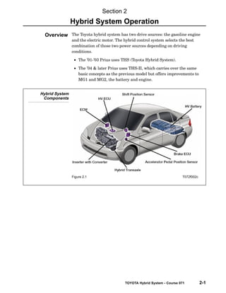 TOYOTA Hybrid System - Course 071 2-1
The Toyota hybrid system has two drive sources: the gasoline engine
and the electric motor. The hybrid control system selects the best
combination of those two power sources depending on driving
conditions.
• The ’01−’03 Prius uses THS (Toyota Hybrid System).
• The ’04 & later Prius uses THS−II, which carries over the same
basic concepts as the previous model but offers improvements to
MG1 and MG2, the battery and engine.
Hybrid System
Components
Figure 2.1 T072f002c
Section 2
Hybrid System Operation
Overview
 
