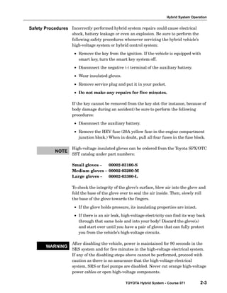 Hybrid System Operation
TOYOTA Hybrid System - Course 071 2-3
Incorrectly performed hybrid system repairs could cause electrical
shock, battery leakage or even an explosion. Be sure to perform the
following safety procedures whenever servicing the hybrid vehicle’s
high−voltage system or hybrid control system:
• Remove the key from the ignition. If the vehicle is equipped with
smart key, turn the smart key system off.
• Disconnect the negative (−) terminal of the auxiliary battery.
• Wear insulated gloves.
• Remove service plug and put it in your pocket.
• Do not make any repairs for five minutes.
If the key cannot be removed from the key slot (for instance, because of
body damage during an accident) be sure to perform the following
procedures:
• Disconnect the auxiliary battery.
• Remove the HEV fuse (20A yellow fuse in the engine compartment
junction block.) When in doubt, pull all four fuses in the fuse block.
High−voltage insulated gloves can be ordered from the Toyota SPX/OTC
SST catalog under part numbers:
Small gloves – 00002−03100−S
Medium gloves – 00002−03200−M
Large gloves – 00002−03300−L
To check the integrity of the glove’s surface, blow air into the glove and
fold the base of the glove over to seal the air inside. Then, slowly roll
the base of the glove towards the fingers.
• If the glove holds pressure, its insulating properties are intact.
• If there is an air leak, high−voltage electricity can find its way back
through that same hole and into your body! Discard the glove(s)
and start over until you have a pair of gloves that can fully protect
you from the vehicle’s high−voltage circuits.
After disabling the vehicle, power is maintained for 90 seconds in the
SRS system and for five minutes in the high−voltage electrical system.
If any of the disabling steps above cannot be performed, proceed with
caution as there is no assurance that the high−voltage electrical
system, SRS or fuel pumps are disabled. Never cut orange high−voltage
power cables or open high−voltage components.
Safety Procedures
NOTE
WARNING
 