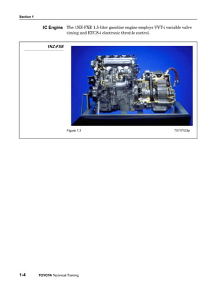 Section 1
1-4 TOYOTA Technical Training
The 1NZ−FXE 1.5−liter gasoline engine employs VVT−i variable valve
timing and ETCS−i electronic throttle control.
1NZ-FXE
Figure 1.3 T071f103p
IC Engine
 