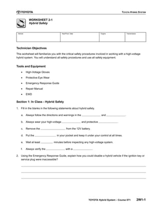 TOYOTA HYBRID SYSTEM
TOYOTA Hybrid System - Course 071 2W1-1
WORKSHEET 2-1
Hybrid Safety
Vehicle Year/Prod. Date Engine Transmission
Technician Objectives
This worksheet will familiarize you with the critical safety procedures involved in working with a high-voltage
hybrid system. You will understand all safety procedures and use all safety equipment.
Tools and Equipment
• High-Voltage Gloves
• Protective Eye Wear
• Emergency Response Guide
• Repair Manual
• EWD
Section 1: In Class - Hybrid Safety
1. Fill in the blanks in the following statements about hybrid safety.
a. Always follow the directions and warnings in the and .
b. Always wear your high-voltage and protective .
c. Remove the from the 12V battery.
d. Put the in your pocket and keep it under your control at all times.
e. Wait at least minutes before inspecting any high-voltage system.
f. Always verify the with a .
2. Using the Emergency Response Guide, explain how you could disable a hybrid vehicle if the ignition key or
service plug were inaccessible?
 