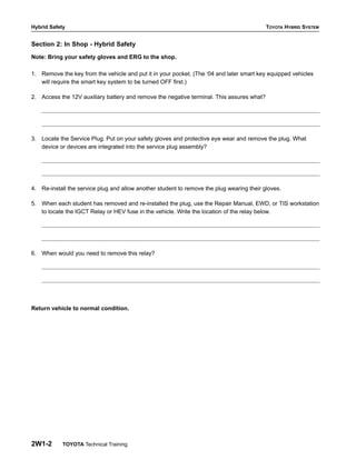 Hybrid Safety TOYOTA HYBRID SYSTEM
2W1-2 TOYOTA Technical Training
Section 2: In Shop - Hybrid Safety
Note: Bring your safety gloves and ERG to the shop.
1. Remove the key from the vehicle and put it in your pocket. (The ‘04 and later smart key equipped vehicles
will require the smart key system to be turned OFF first.)
2. Access the 12V auxiliary battery and remove the negative terminal. This assures what?
3. Locate the Service Plug. Put on your safety gloves and protective eye wear and remove the plug. What
device or devices are integrated into the service plug assembly?
4. Re-install the service plug and allow another student to remove the plug wearing their gloves.
5. When each student has removed and re-installed the plug, use the Repair Manual, EWD, or TIS workstation
to locate the IGCT Relay or HEV fuse in the vehicle. Write the location of the relay below.
6. When would you need to remove this relay?
Return vehicle to normal condition.
 