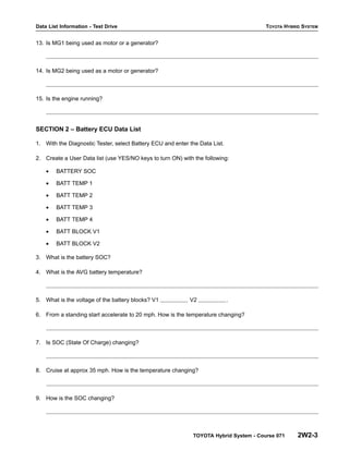 Data List Information - Test Drive TOYOTA HYBRID SYSTEM
TOYOTA Hybrid System - Course 071 2W2-3
13. Is MG1 being used as motor or a generator?
14. Is MG2 being used as a motor or generator?
15. Is the engine running?
SECTION 2 – Battery ECU Data List
1. With the Diagnostic Tester, select Battery ECU and enter the Data List.
2. Create a User Data list (use YES/NO keys to turn ON) with the following:
• BATTERY SOC
• BATT TEMP 1
• BATT TEMP 2
• BATT TEMP 3
• BATT TEMP 4
• BATT BLOCK V1
• BATT BLOCK V2
3. What is the battery SOC?
4. What is the AVG battery temperature?
5. What is the voltage of the battery blocks? V1 V2 .
6. From a standing start accelerate to 20 mph. How is the temperature changing?
7. Is SOC (State Of Charge) changing?
8. Cruise at approx 35 mph. How is the temperature changing?
9. How is the SOC changing?
 