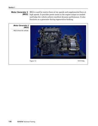 Section 1
1-6 TOYOTA Technical Training
MG2 is used for motive force at low speeds and supplemental force at
high speeds. It provides power assist to the engine output as needed
and helps the vehicle achieve excellent dynamic performance. It also
functions as a generator during regenerative braking.
Motor Generator 2
(MG2)
MG2 drives the vehicle.
Figure 1.5 T071f105p
Motor Generator 2
(MG2)
 