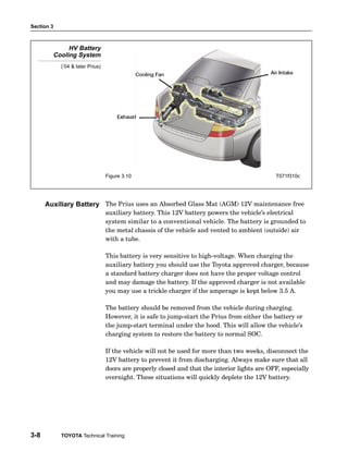 Section 3
3-8 TOYOTA Technical Training
HV Battery
Cooling System
(’04 & later Prius)
Figure 3.10 T071f310c
The Prius uses an Absorbed Glass Mat (AGM) 12V maintenance free
auxiliary battery. This 12V battery powers the vehicle’s electrical
system similar to a conventional vehicle. The battery is grounded to
the metal chassis of the vehicle and vented to ambient (outside) air
with a tube.
This battery is very sensitive to high−voltage. When charging the
auxiliary battery you should use the Toyota approved charger, because
a standard battery charger does not have the proper voltage control
and may damage the battery. If the approved charger is not available
you may use a trickle charger if the amperage is kept below 3.5 A.
The battery should be removed from the vehicle during charging.
However, it is safe to jump−start the Prius from either the battery or
the jump−start terminal under the hood. This will allow the vehicle’s
charging system to restore the battery to normal SOC.
If the vehicle will not be used for more than two weeks, disconnect the
12V battery to prevent it from discharging. Always make sure that all
doors are properly closed and that the interior lights are OFF, especially
overnight. These situations will quickly deplete the 12V battery.
Auxiliary Battery
 