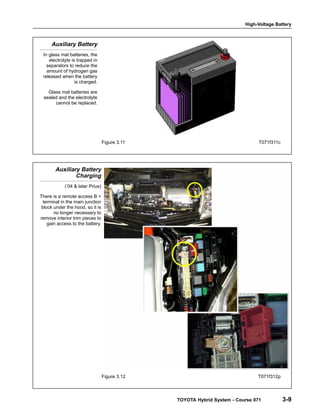 High-Voltage Battery
TOYOTA Hybrid System - Course 071 3-9
Auxiliary Battery
In glass mat batteries, the
electrolyte is trapped in
separators to reduce the
amount of hydrogen gas
released when the battery
is charged.
Glass mat batteries are
sealed and the electrolyte
cannot be replaced.
Figure 3.11 T071f311c
Auxiliary Battery
Charging
(’04 & later Prius)
There is a remote access B +
terminal in the main junction
block under the hood, so it is
no longer necessary to
remove interior trim pieces to
gain access to the battery.
Figure 3.12 T071f312p
 