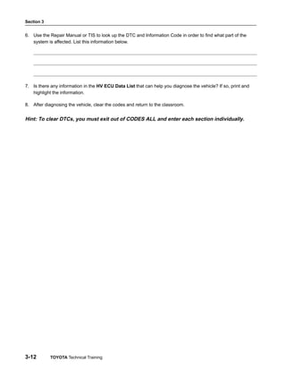 Section 3
3-12 TOYOTA Technical Training
6. Use the Repair Manual or TIS to look up the DTC and Information Code in order to find what part of the
system is affected. List this information below.
7. Is there any information in the HV ECU Data List that can help you diagnose the vehicle? If so, print and
highlight the information.
8. After diagnosing the vehicle, clear the codes and return to the classroom.
Hint: To clear DTCs, you must exit out of CODES ALL and enter each section individually.
 