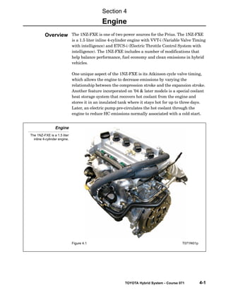TOYOTA Hybrid System - Course 071 4-1
The 1NZ−FXE is one of two power sources for the Prius. The 1NZ−FXE
is a 1.5 liter inline 4−cylinder engine with VVT−i (Variable Valve Timing
with intelligence) and ETCS−i (Electric Throttle Control System with
intelligence). The 1NZ−FXE includes a number of modifications that
help balance performance, fuel economy and clean emissions in hybrid
vehicles.
One unique aspect of the 1NZ−FXE is its Atkinson cycle valve timing,
which allows the engine to decrease emissions by varying the
relationship between the compression stroke and the expansion stroke.
Another feature incorporated on ’04 & later models is a special coolant
heat storage system that recovers hot coolant from the engine and
stores it in an insulated tank where it stays hot for up to three days.
Later, an electric pump pre−circulates the hot coolant through the
engine to reduce HC emissions normally associated with a cold start.
Engine
The 1NZ-FXE is a 1.5 liter
inline 4-cylinder engine.
Figure 4.1 T071f401p
Section 4
Engine
Overview
 
