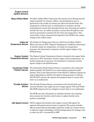 Engine
TOYOTA Hybrid System - Course 071 4-5
The Mass Airflow Meter determines the amount of air flowing into the
intake manifold. To measure airflow, a heated platinum wire is
positioned in the intake air stream just above the throttle body. The
temperature of the hot wire is maintained at a constant value by
controlling the current flow through the hot wire. Incoming air tends to
cool the hot wire. As airflow increases, current flow through the wire
must be increased to maintain the hot wire’s set temperature. This
current flow is then measured and reported to the ECM as the output
voltage of the airflow meter.
The Intake Air Temperature Sensor is built into the Mass Airflow
Meter and uses an NTC (Negative Temperature Coefficient) thermistor
to monitor intake air temperature. As intake air temperature
increases, the thermistor’s resistance and the signal voltage to the
ECM decrease.
The Engine Coolant Temperature Sensor is located in the engine block
and uses an NTC thermistor monitor engine coolant temperature. As
coolant temperature increases, the thermistor’s resistance and the
signal voltage to the ECM decrease.
The Accelerator Pedal Position Sensor is mounted on the accelerator
pedal assembly. Two Hall ICs are used to detect accelerator pedal
position. Due to the characteristics of the Hall ICs, different signals are
output depending on whether the pedal is being pressed or released.
The HV ECU receives the signals and compares them to ensure that
there is no malfunction.
The Throttle Position Sensor is mounted on the throttle body and
converts throttle valve angle into two voltage signals (VTA and VTA2).
The ECM compares the two voltages to ensure there is not malfunction.
The ECM uses this information to calculate throttle valve opening,
then actuates the throttle control motor to adjust throttle valve
position accordingly.
ETCS−i adjusts the throttle valve angle to control idle speed. No
separate idle speed control system is required. The system includes
idle−up control during cold engine operation, intake air volume control
to improve engine startability, and load compensation for changes such
as when the A/C is turned ON or OFF.
Engine Control
System Sensors
Mass Airflow Meter
Intake Air
Temperature Sensor
Engine Coolant
Temperature Sensor
Accelerator Pedal
Position Sensor
Throttle Position
Sensor
Idle Speed Control
 